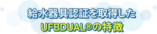 日本で初めて給水器具認証を取得した UFB DUAL®の特徴