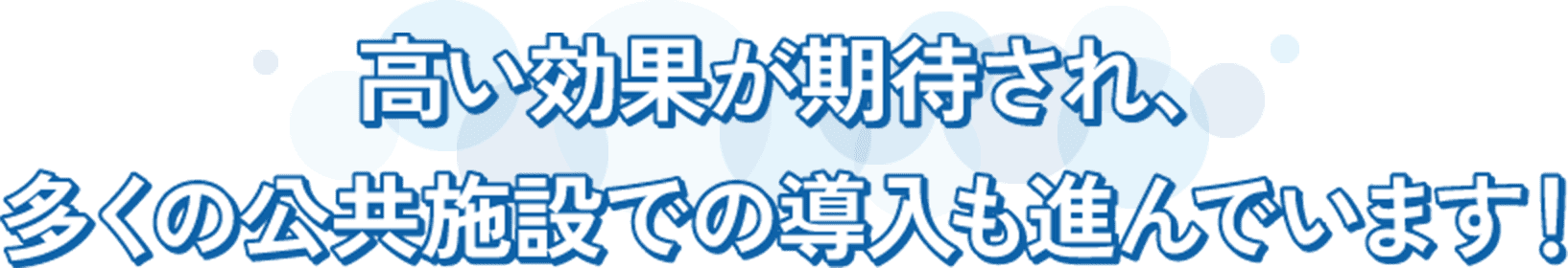 高い効果が期待され、 多くの公共施設での導入も進んでいます!