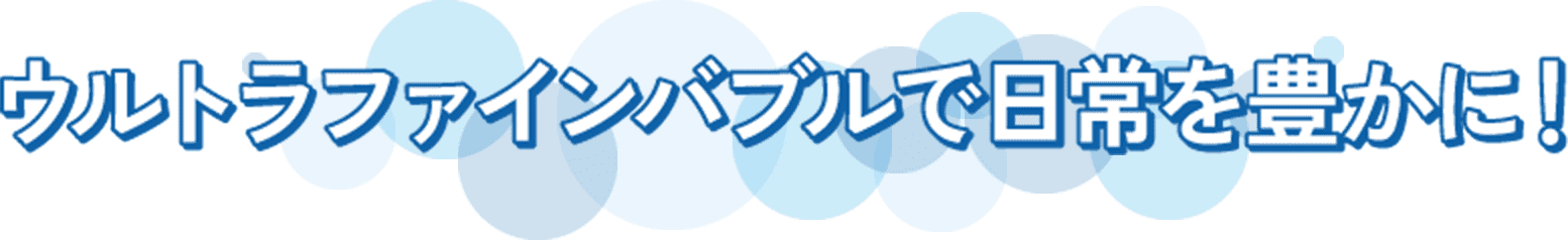 ウルトラファインバブルで日常を豊かに!